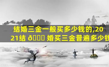结婚三金一般买多少钱的,2021结 🐕 婚买三金普遍多少钱